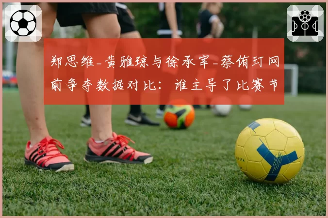郑思维_黄雅琼与徐承宰_蔡侑玎网前争夺数据对比：谁主导了比赛节奏？