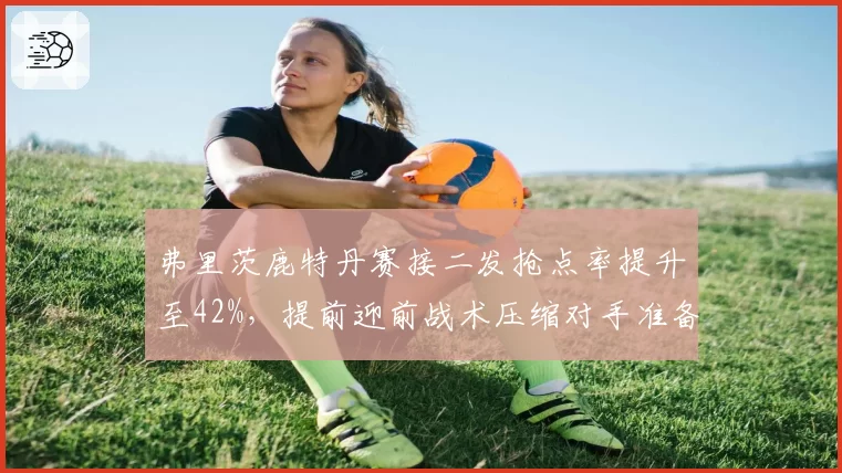弗里茨鹿特丹赛接二发抢点率提升至42%,提前迎前战术压缩对手准备时间
