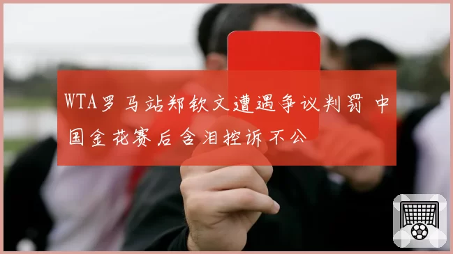 WTA罗马站郑钦文遭遇争议判罚 中国金花赛后含泪控诉不公
