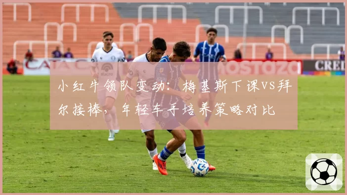 小红牛领队变动：梅基斯下课vs拜尔接棒，年轻车手培养策略对比