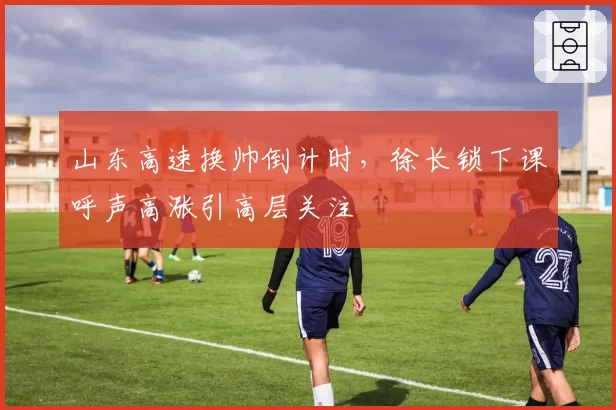山东高速换帅倒计时，徐长锁下课呼声高涨引高层关注